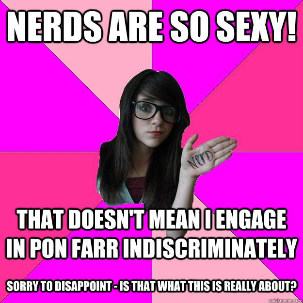 Nerds are so sexy! That doesn't mean I engage in Pon Farr indiscriminately  Sorry to disappoint - Is that what this is really about?  Idiot Nerd Girl