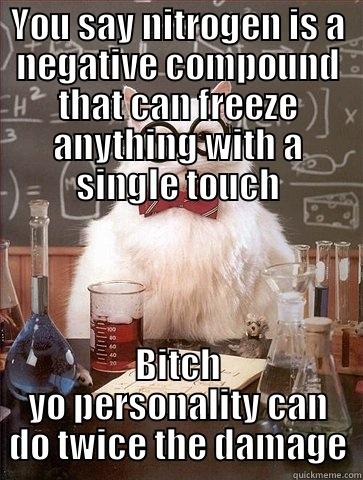 YOU SAY NITROGEN IS A NEGATIVE COMPOUND THAT CAN FREEZE ANYTHING WITH A SINGLE TOUCH BITCH YO PERSONALITY CAN DO TWICE THE DAMAGE Chemistry Cat