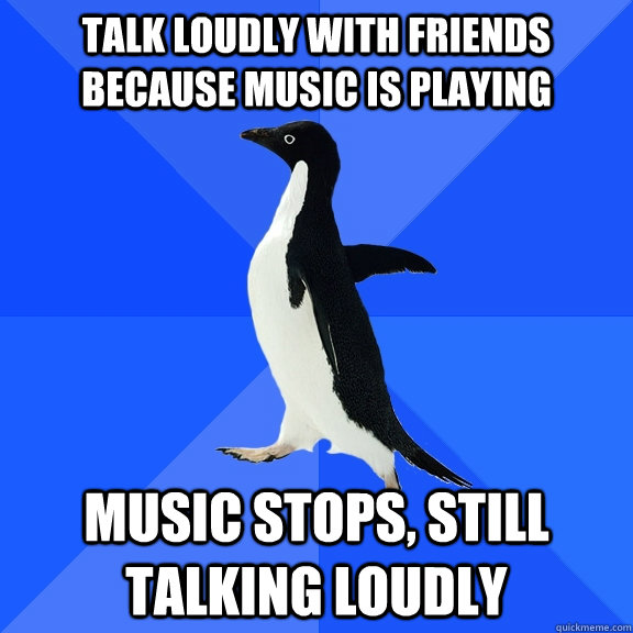 Talk loudly with friends because music is playing Music stops, still talking loudly - Talk loudly with friends because music is playing Music stops, still talking loudly  Socially Awkward Penguin