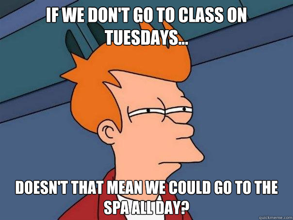 If we don't go to class on Tuesdays... Doesn't that mean we could go to the spa all day?  Futurama Fry