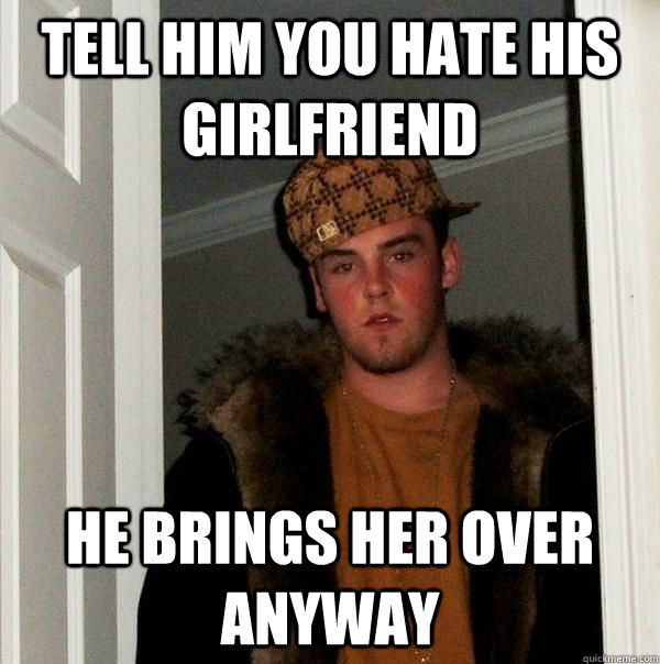 tell him you hate his girlfriend he brings her over anyway  Scumbag Roommate