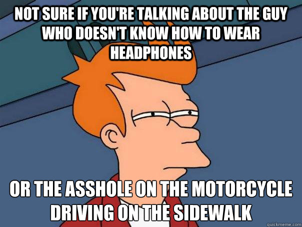 Not sure if you're talking about the guy who doesn't know how to wear headphones or the asshole on the motorcycle driving on the sidewalk  Futurama Fry