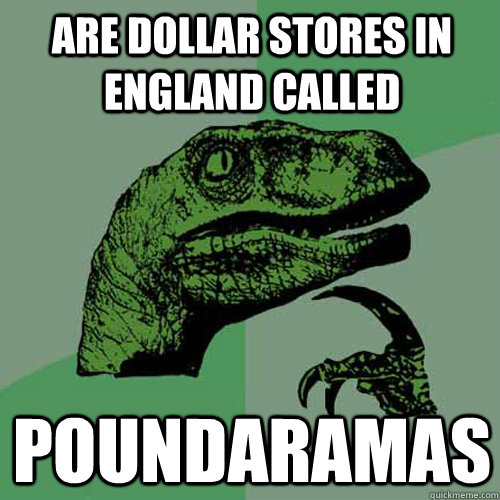 are dollar stores in england called poundaramas  Philosoraptor