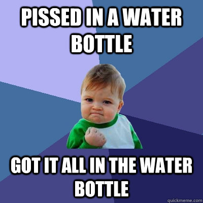 Pissed in a water bottle got it all in the water bottle  Success Kid