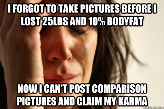 I forgot to take pictures before i lost 25lbs and 10% bodyfat now I can't post comparison pictures and claim my karma  First World Problems