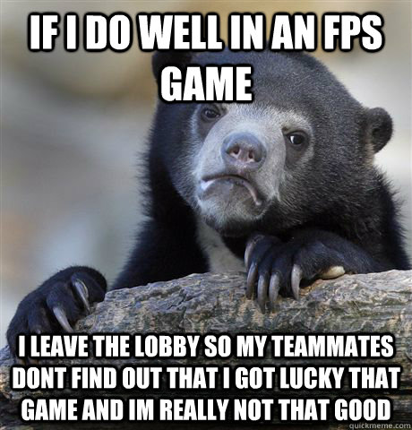 If I do well in an FPS game  I leave the lobby so my teammates dont find out that i got lucky that game and im really not that good  - If I do well in an FPS game  I leave the lobby so my teammates dont find out that i got lucky that game and im really not that good   Confession Bear