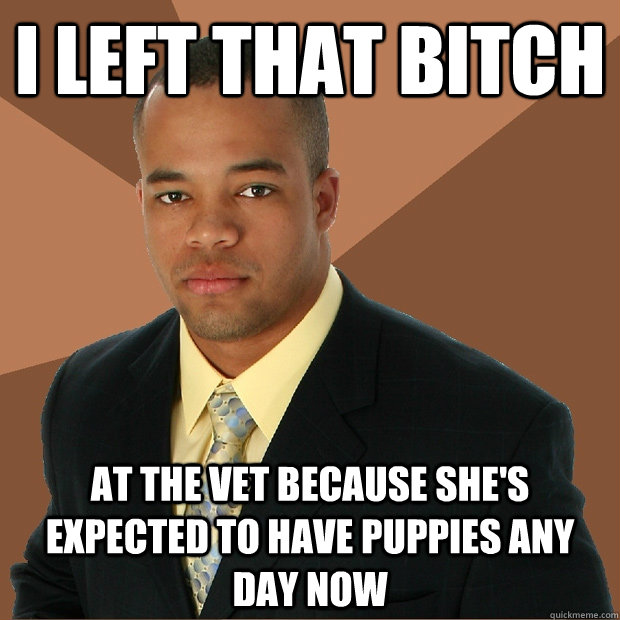 I left that bitch at the vet because she's expected to have puppies any day now  Successful Black Man