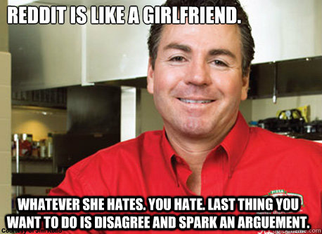 Reddit is like a girlfriend. Whatever she hates. You hate. Last thing you want to do is disagree and spark an arguement. - Reddit is like a girlfriend. Whatever she hates. You hate. Last thing you want to do is disagree and spark an arguement.  Scumbag John Schnatter