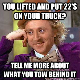 you lifted and put 22's on your truck? Tell me more about what you tow behind it - you lifted and put 22's on your truck? Tell me more about what you tow behind it  Condescending Wonka