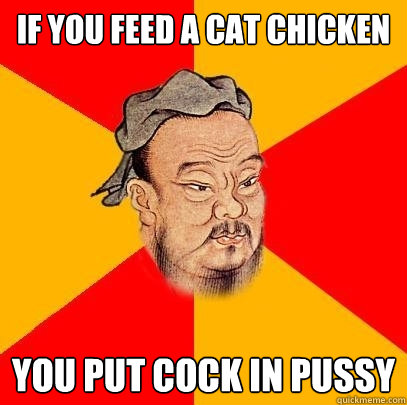 if you Feed a cat chicken you put cock in pussy  Confucius says