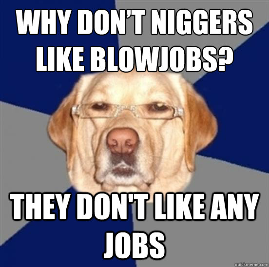 Why don’t niggers like blowjobs? they don't like any jobs  