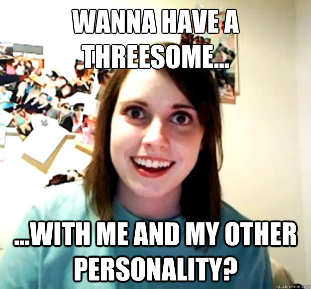 Wanna have a threesome...
 ...with me and my other personality? - Wanna have a threesome...
 ...with me and my other personality?  Overly Attached Girlfriend