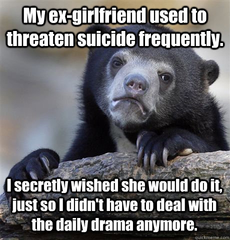 My ex-girlfriend used to threaten suicide frequently. I secretly wished she would do it, just so I didn't have to deal with the daily drama anymore.  Confession Bear