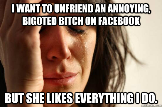 I want to unfriend an annoying, bigoted bitch on facebook but she likes everything i do.  First World Problems