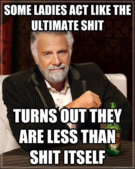 Some ladies act like the ultimate shit Turns out they are less than shit itself  The Most Interesting Man In The World