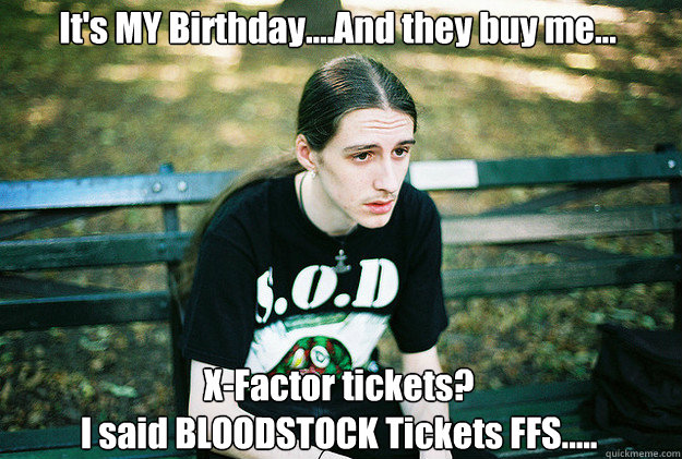 It's MY Birthday....And they buy me... X-Factor tickets?
I said BLOODSTOCK Tickets FFS.....  First World Metal Problems