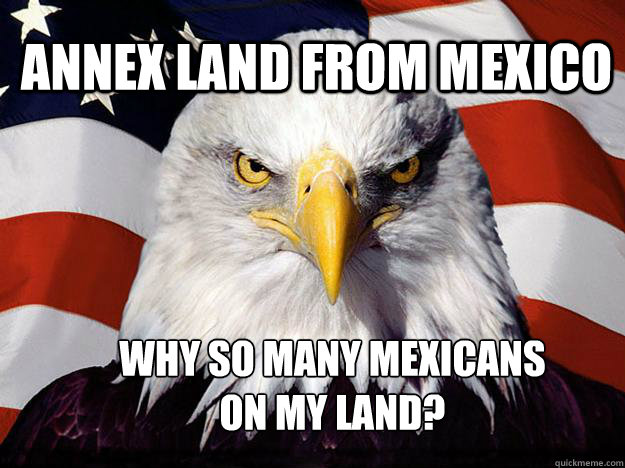 annex land from mexico why so many mexicans on my land?  Patriotic Eagle