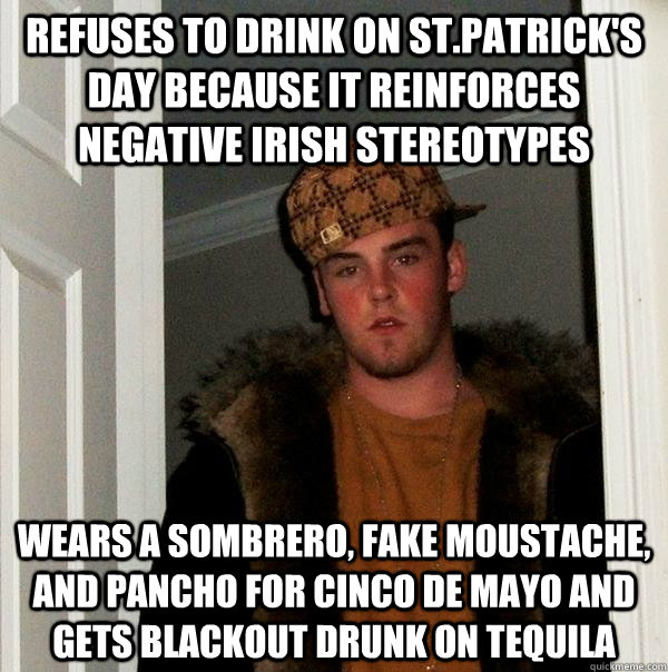 Refuses to drink on St.Patrick's Day because it reinforces negative Irish stereotypes  Wears a sombrero, fake moustache, and pancho for Cinco De Mayo and gets blackout drunk on tequila  Scumbag Steve