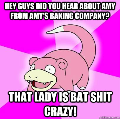 Hey guys did you hear about Amy from Amy's Baking Company? That lady is bat shit crazy!  Slowpoke