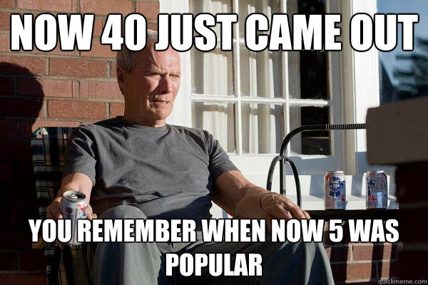 Now 40 just came out you remember when now 5 was popular  Feels Old Man