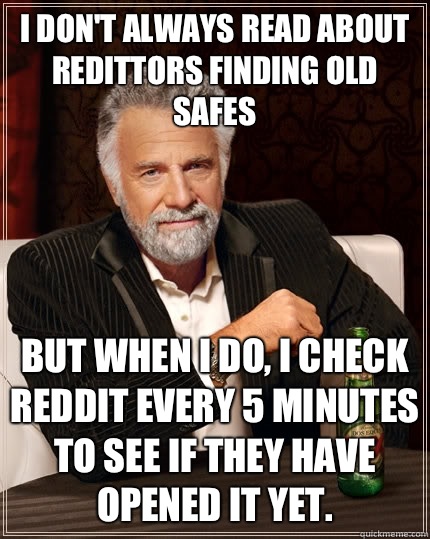 I don't always read about redittors finding old safes but when I do, i check reddit every 5 minutes to see if they have opened it yet.   The Most Interesting Man In The World