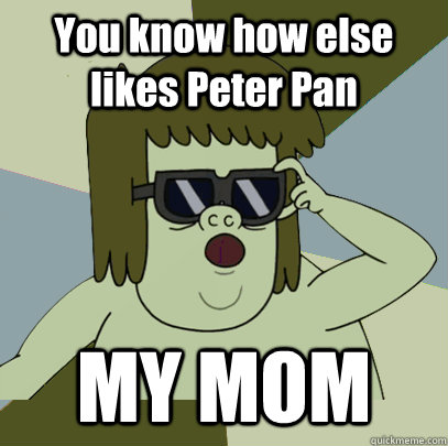 You know how else likes Peter Pan MY MOM  