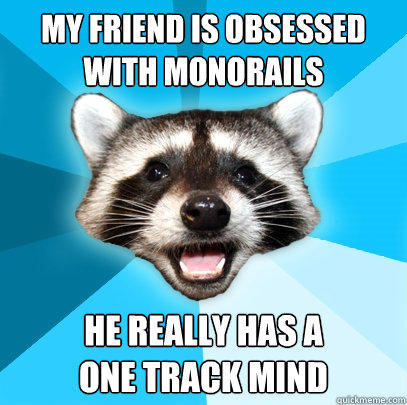 MY FRIEND IS OBSESSED WITH MONORAILS HE REALLY HAS A 
ONE TRACK MIND  