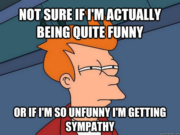 Not sure if I'm actually being quite funny Or if I'm so unfunny I'm getting sympathy  Futurama Fry