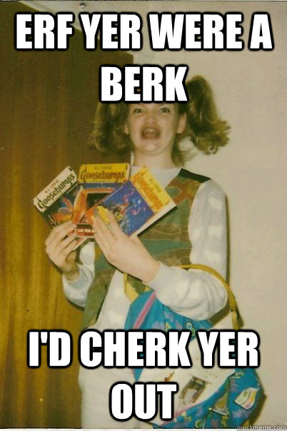 ERF YER WERE A BERK I'd cherk yer out  BERKS