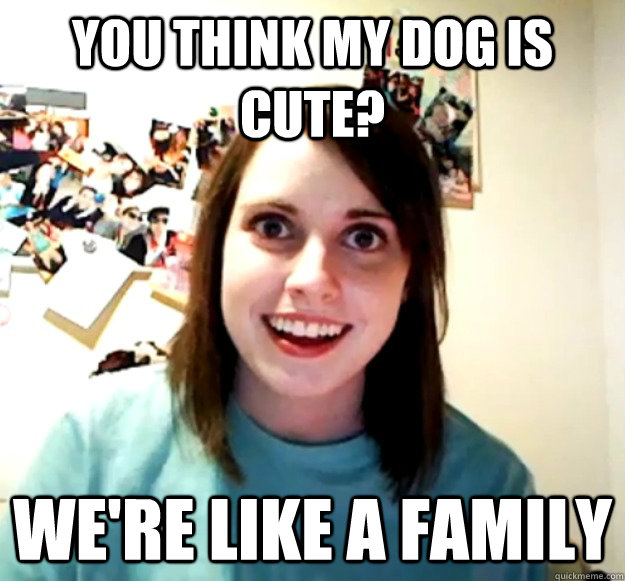 you think my dog is cute? we're like a family  Overly Attached Girlfriend