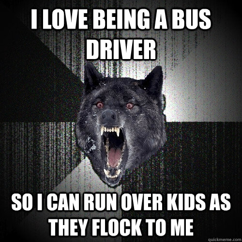 I love being a bus driver So I can run Over kids as they flock to me  Insanity Wolf