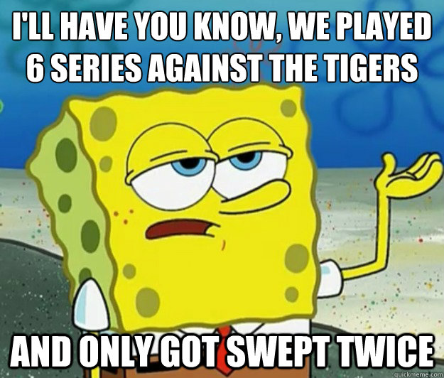 I'll have you know, we played 6 series against the Tigers And only got swept twice  Tough Spongebob