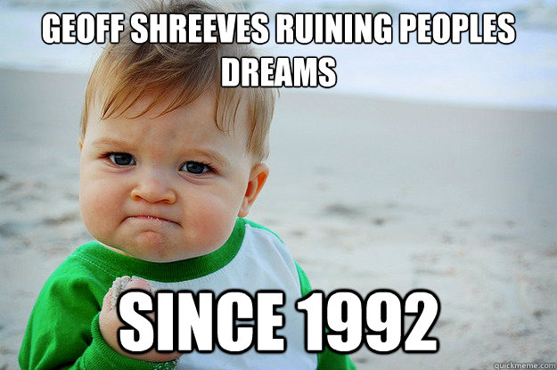 Geoff shreeves ruining peoples
dreams since 1992 - Geoff shreeves ruining peoples
dreams since 1992  Geoff