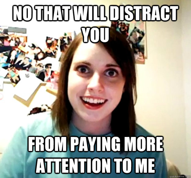 No that will distract you From paying more attention to me  Overly Attached Girlfriend