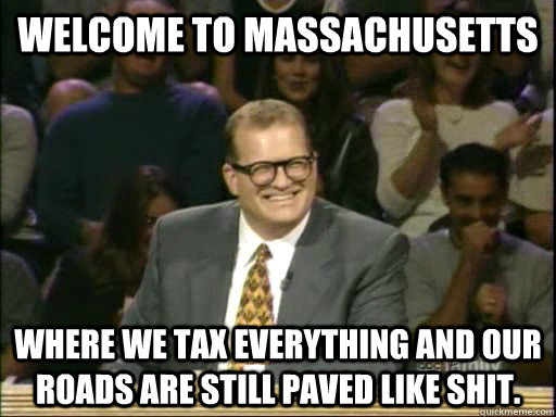 Welcome to Massachusetts  Where we tax everything and our roads are still paved like shit.  - Welcome to Massachusetts  Where we tax everything and our roads are still paved like shit.   Drew Carey Whose Line