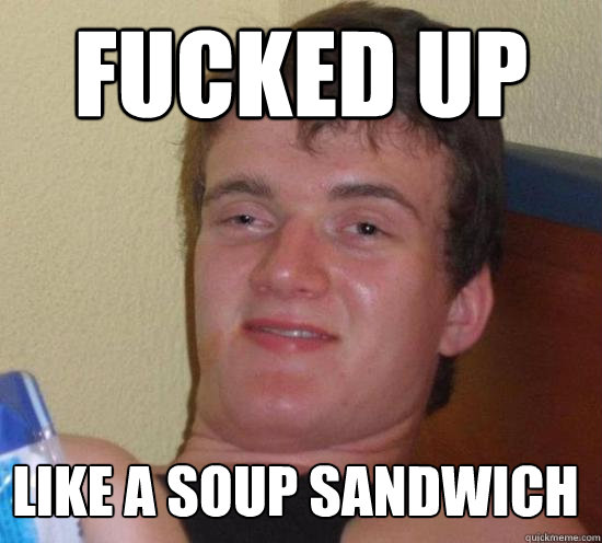 Fucked up like a soup sandwich  10 Guy