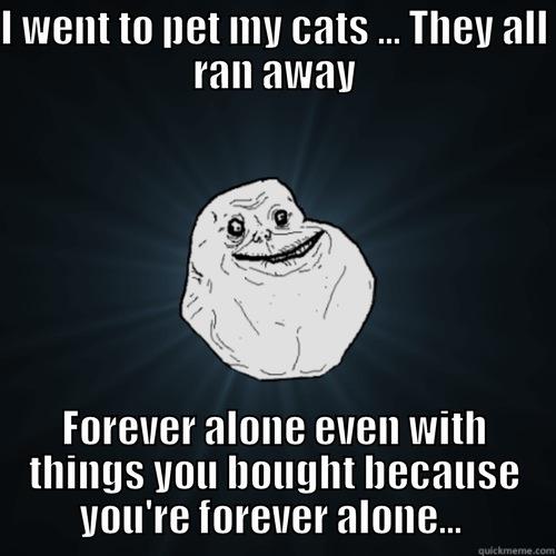 I WENT TO PET MY CATS ... THEY ALL RAN AWAY FOREVER ALONE EVEN WITH THINGS YOU BOUGHT BECAUSE YOU'RE FOREVER ALONE...  Forever Alone