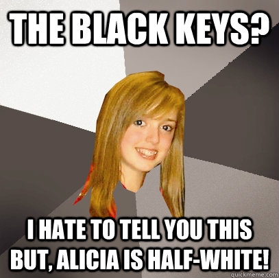 The black keys? I hate to tell you this but, alicia is half-white!  Musically Oblivious 8th Grader