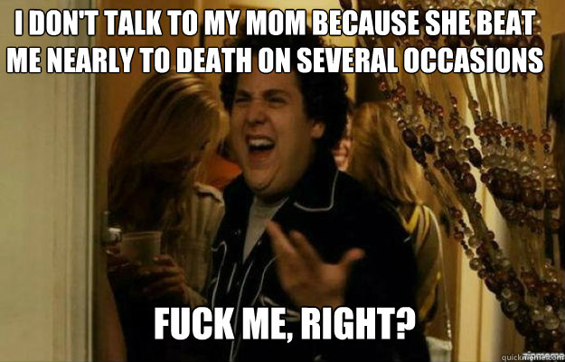 I don't talk to my mom because she beat me nearly to death on several occasions FUCK ME, RIGHT?  fuck me right