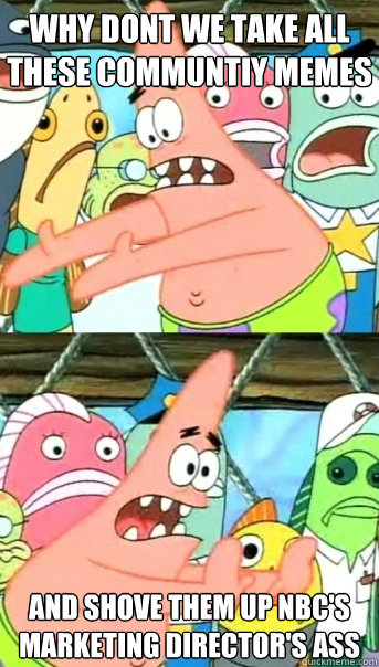 Why dont we take all these communtiy memes and shove them up nbc's marketing director's ass  Push it somewhere else Patrick