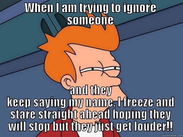 WHEN I AM TRYING TO IGNORE SOMEONE AND THEY KEEP SAYING MY NAME. I FREEZE AND STARE STRAIGHT AHEAD HOPING THEY WILL STOP BUT THEY JUST GET LOUDER!! Futurama Fry