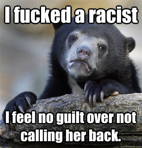 I fucked a racist I feel no guilt over not calling her back.  Confession Bear