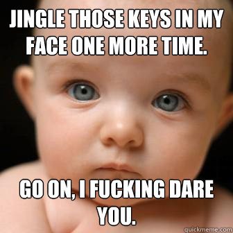 Jingle those keys in my face one more time. Go on, I fucking dare you.  Serious Baby