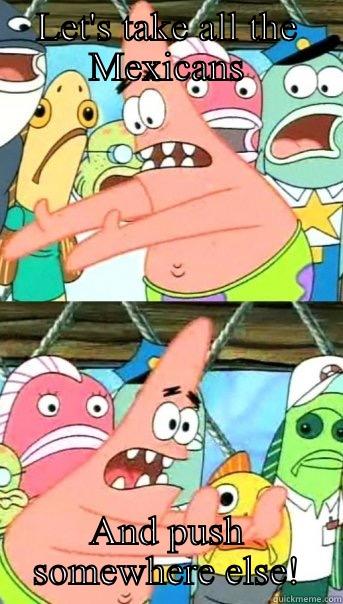 LET'S TAKE ALL THE MEXICANS AND PUSH SOMEWHERE ELSE! Push it somewhere else Patrick