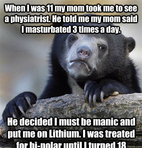 When I was 11 my mom took me to see a physiatrist. He told me my mom said I masturbated 3 times a day.  He decided I must be manic and put me on Lithium. I was treated for bi-polar until I turned 18  Confession Bear