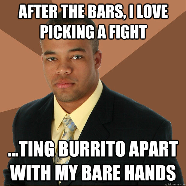 after the bars, i love picking a fight ...ting burrito apart with my bare hands  Successful Black Man