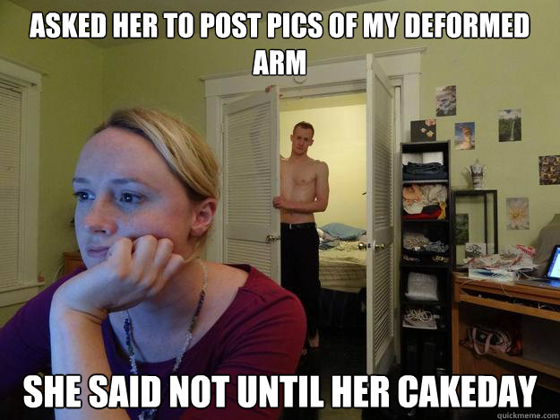 Asked her to post pics of my deformed arm she said not until her cakeday - Asked her to post pics of my deformed arm she said not until her cakeday  Redditors Boyfriend