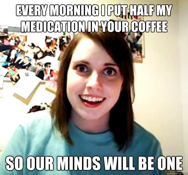 every morning i put half my medication in your coffee so our minds will be one - every morning i put half my medication in your coffee so our minds will be one  Overly Attached Girlfriend