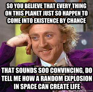 so you believe that every thing on this planet just so happen to come into existence by chance    That sounds soo convincing, do tell me how a random explosion in space can create life   - so you believe that every thing on this planet just so happen to come into existence by chance    That sounds soo convincing, do tell me how a random explosion in space can create life    Condescending Wonka