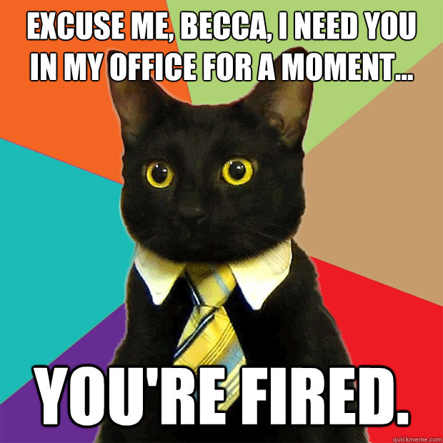 Excuse me, Becca, I need you
in my office for a moment... You're fired. - Excuse me, Becca, I need you
in my office for a moment... You're fired.  Business Cat